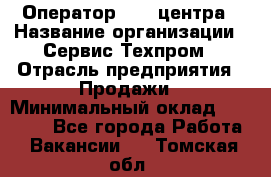 Оператор Call-центра › Название организации ­ Сервис Техпром › Отрасль предприятия ­ Продажи › Минимальный оклад ­ 28 000 - Все города Работа » Вакансии   . Томская обл.